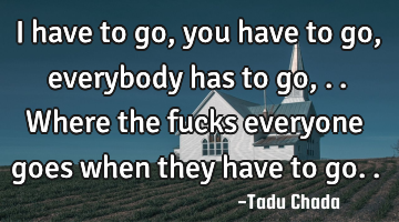I have to go,you have to go,everybody has to go,..where the fucks everyone goes when they have to