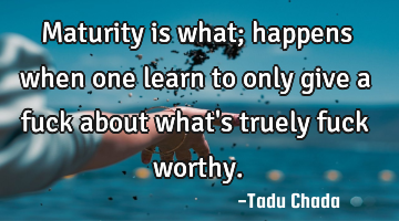 Maturity is what; happens when one learn to only give a fuck about what