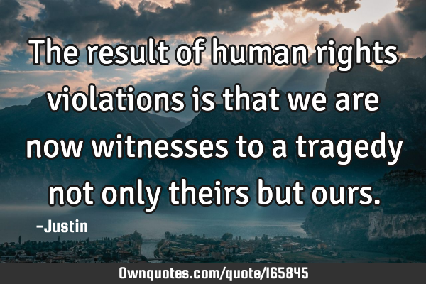 The result of human rights violations is that we are now witnesses to a tragedy not only theirs but