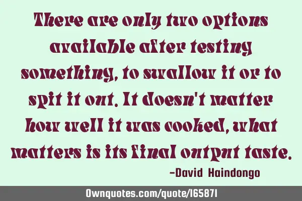 There are only two options available after testing something, to swallow it or to spit it out. It