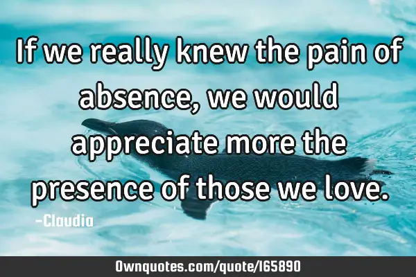 If we really knew the pain of absence, we would appreciate more the presence of those we