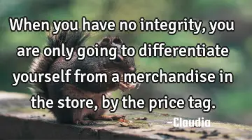When you have no integrity, you are only going to differentiate yourself from a merchandise in the