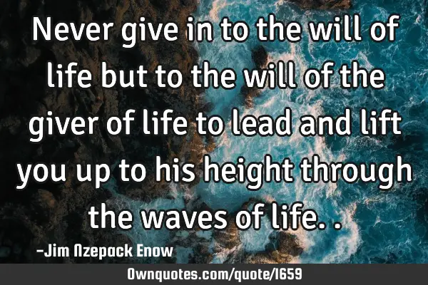 Never give in to the will of life but to the will of the giver of life to lead and lift you up to