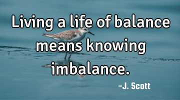 Living a life of balance means knowing imbalance.
