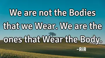 we are not the Bodies that we Wear. We are the ones that Wear the B