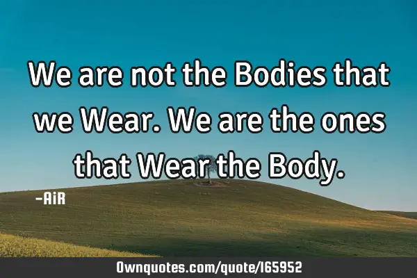 We are not the Bodies that we Wear. We are the ones that Wear the B