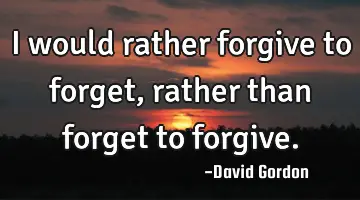 I would rather forgive to forget, rather than forget to