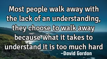 Most people walk away with the lack of an understanding, they choose to walk away because what it
