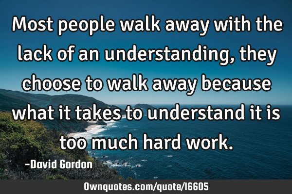 Most people walk away with the lack of an understanding, they choose to walk away because what it