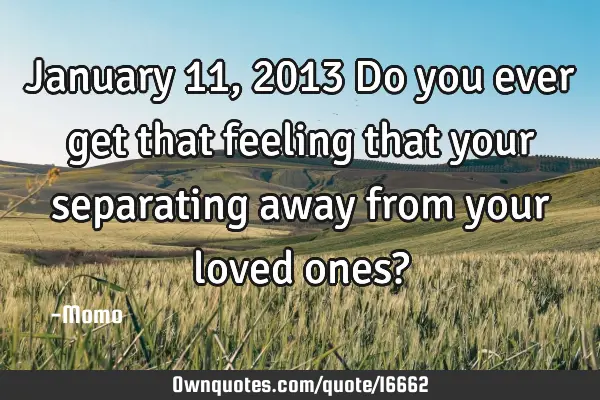 January 11, 2013 Do you ever get that feeling that your separating away from your loved ones?