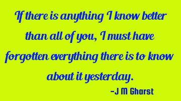 If there is anything I know better than all of you, I must have forgotten everything there is to