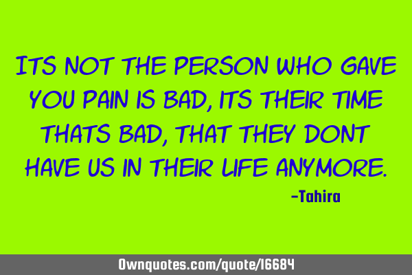 Its not the person who gave you pain is bad, its their time thats bad, that they dont have us in