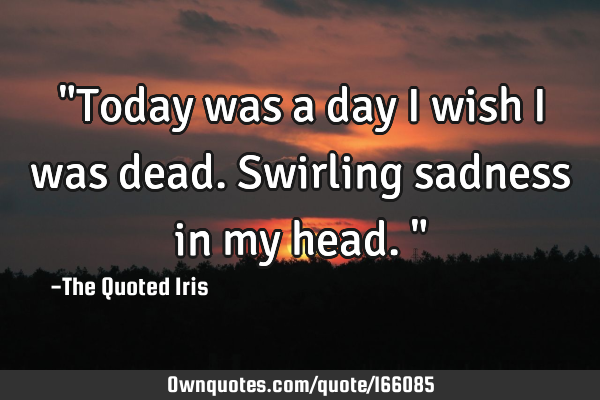 "Today was a day I wish I was dead. Swirling sadness in my head."