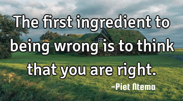 The first ingredient to being wrong is to think that you are right.