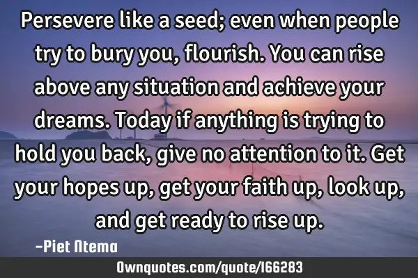 Persevere like a seed; even when people try to bury you, flourish. You can rise above any situation