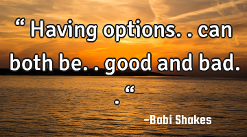 “ Having options.. can both be.. good and bad.. “