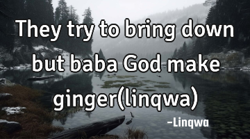 They try to bring down but
baba God make ginger(linqwa)