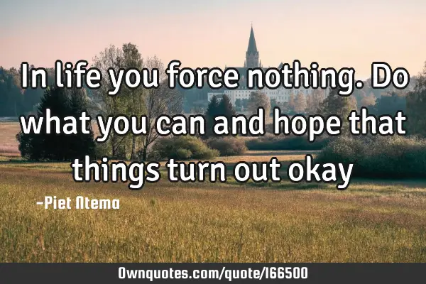 In life you force nothing. Do what you can and hope that things turn out okay