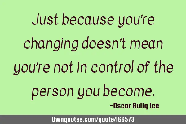 Just because you’re changing doesn’t mean you’re not in control of the person you
