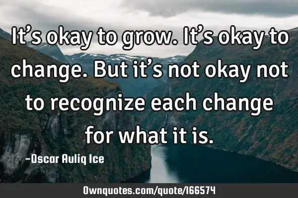 It’s okay to grow. It’s okay to change. But it’s not okay not to recognize each change for
