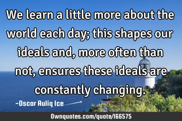 We learn a little more about the world each day; this shapes our ideals and, more often than not,