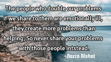 The people who double our problems if we share to them are emotionally ill, they create more