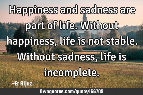 Happiness and sadness are part of life. Without happiness , life is not stable. Without sadness,