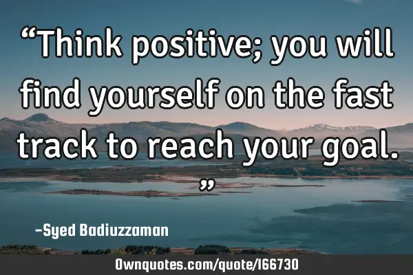 “Think positive; you will find yourself on the fast track to reach your goal.”