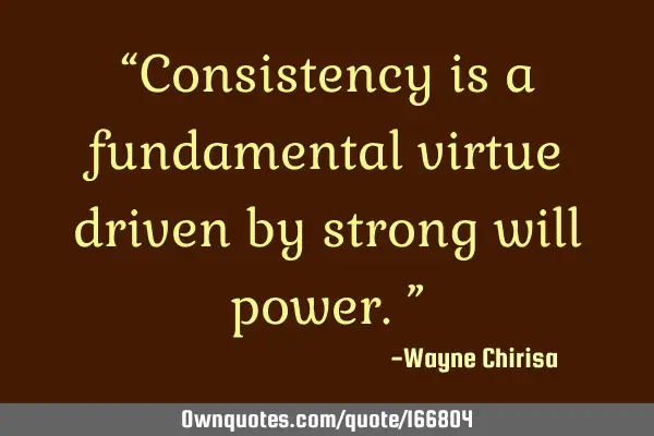 “Consistency is a fundamental virtue driven by strong will power.”