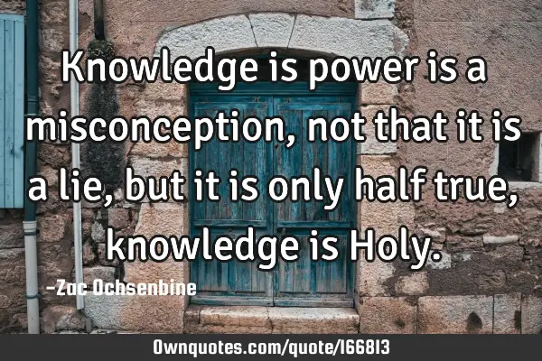 Knowledge is power is a misconception, not that it is a lie, but it is only half true, knowledge is