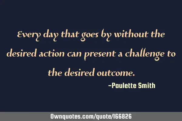 Every day that goes by without the desired action can present a challenge to the desired