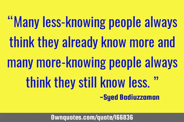 “Many less-knowing people always think they already know more and many more-knowing people always