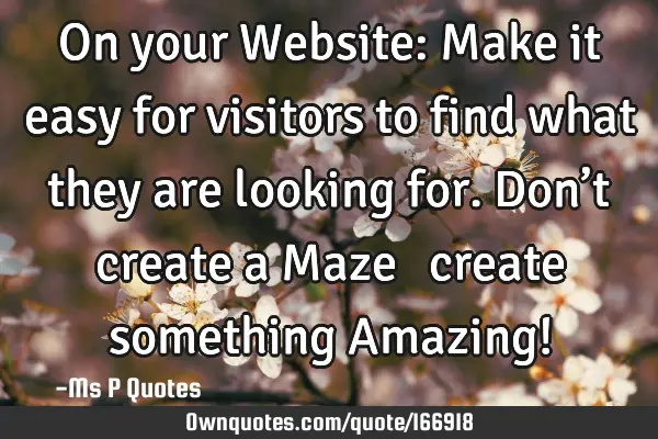 On your Website: Make it easy for visitors to find what they are looking for. Don’t create a Maze