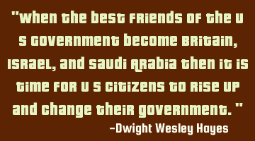 "When the best friends of the U S Government become Britain, Israel, and Saudi Arabia then it is