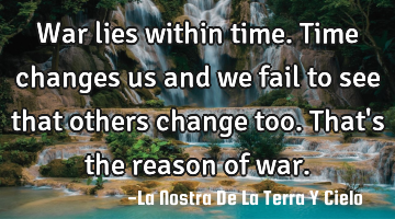 War lies within time. Time changes us and we fail to see that others change too. That