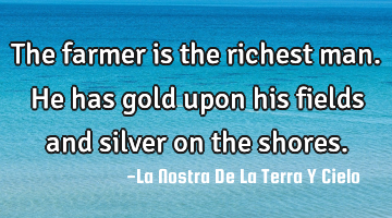 The farmer is the richest man. He has gold upon his fields and silver on the shores.
