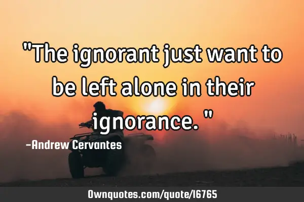 "The ignorant just want to be left alone in their ignorance."