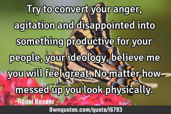 Try to convert your anger, agitation and disappointed into something productive for your people,
