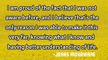 I am proud of the fact that i was not aware before, and i believe that