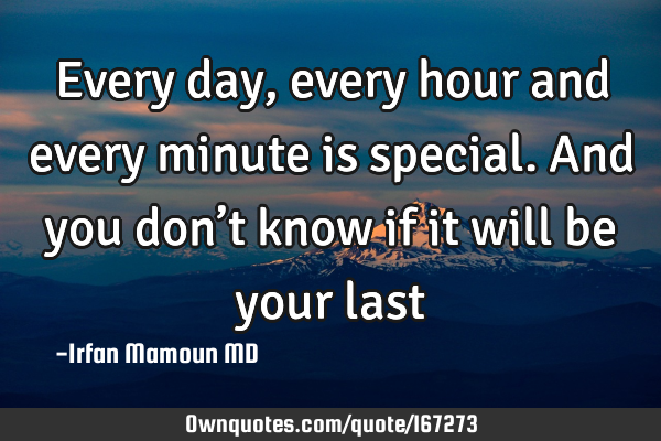 Every day, every hour and every minute is special. And you don’t know if it will be your