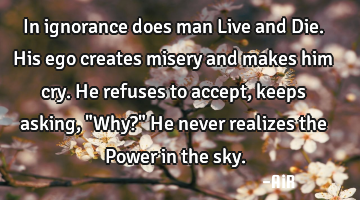 In ignorance does man Live and Die. His ego creates misery and makes him cry. He refuses to accept,