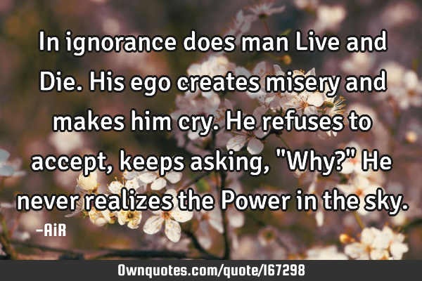 In ignorance does man Live and Die. His ego creates misery and makes him cry. He refuses to accept,