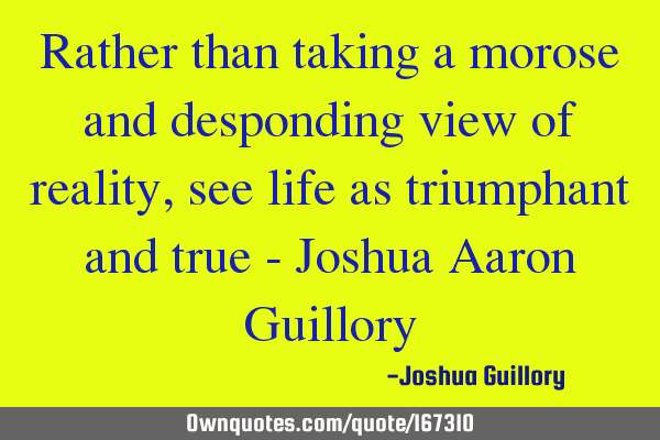 Rather than taking a morose and desponding view of reality, see life as triumphant and