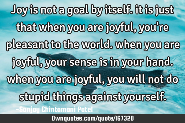 Joy is not a goal by itself. it is just that when you are joyful, you