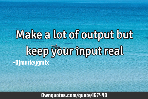 Make a lot of output but keep your input real: OwnQuotes.com