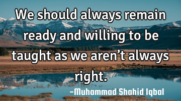 We should always remain ready and willing to be taught as we aren’t always right.