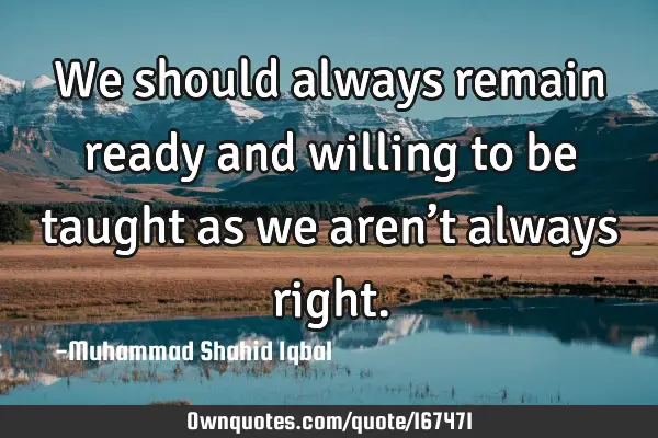 We should always remain ready and willing to be taught as we aren’t always