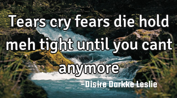Tears cry fears die hold meh tight until you cant anymore