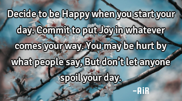 Decide to be Happy when you start your day. Commit to put Joy in whatever comes your way. You may