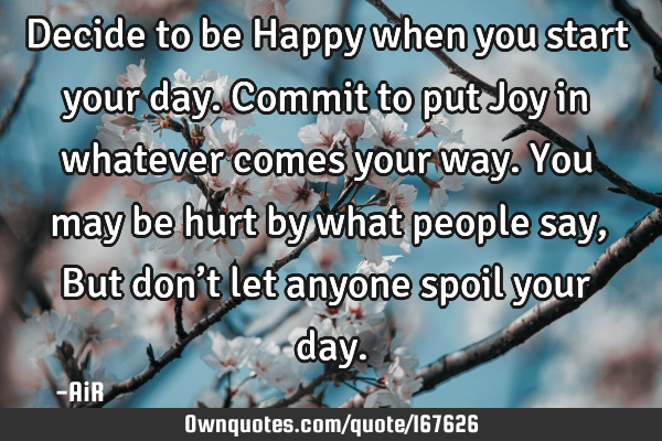 Decide to be Happy when you start your day. Commit to put Joy in whatever comes your way. You may